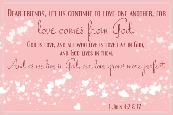 Dear friends, let us continue to love one another, for love comes from God. God is love, and all who live in love live in God, and God lives in them And as we live in God, our love grows more perfect. 1 John 4: 7 & 17