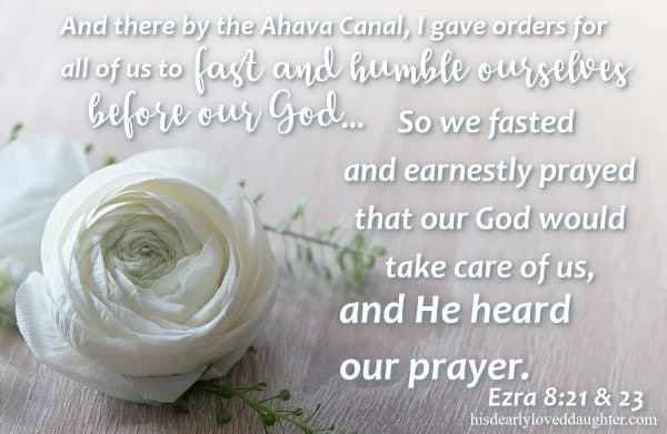 And there by the Ahava Canal, I gave orders for all of us to fast and humble ourselves before our God... so we fasted and earnestly prayed that our God would take care of us, and He heard our prayer. Ezra 8:21-23