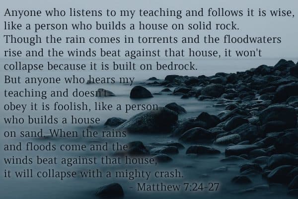 Matthew 7:24-27 - Anyone who listens to my teaching and follows it is wise, like a person who builds a house on solid rock. Though the rain comes in torrents and the floodwaters rise and the winds beat against that house, it won't collapse because it is built on bedrock. But anyone who hears my teaching and doesn't obey it is foolish, like a person who builds a house on sand. When the rains and floods come and the winds beat against that house, it will collapse with a mighty crash.